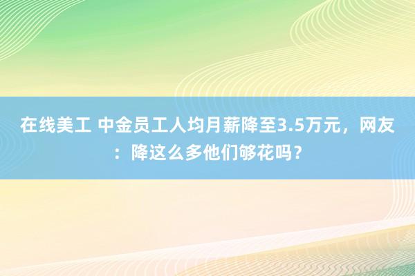 在线美工 中金员工人均月薪降至3.5万元，网友：降这么多他们够花吗？