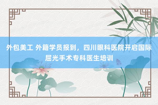 外包美工 外籍学员报到，四川眼科医院开启国际屈光手术专科医生培训