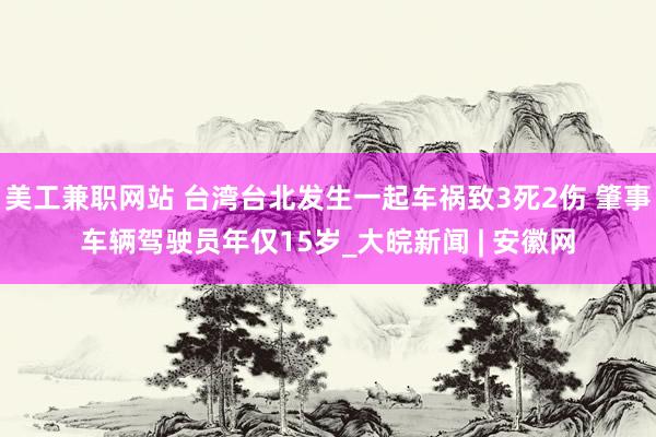 美工兼职网站 台湾台北发生一起车祸致3死2伤 肇事车辆驾驶员年仅15岁_大皖新闻 | 安徽网