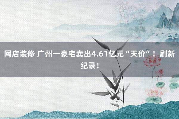 网店装修 广州一豪宅卖出4.61亿元“天价”！刷新纪录！