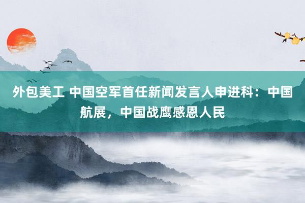 外包美工 中国空军首任新闻发言人申进科：中国航展，中国战鹰感恩人民